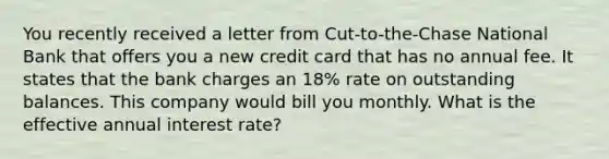 You recently received a letter from Cut-to-the-Chase National Bank that offers you a new credit card that has no annual fee. It states that the bank charges an 18% rate on outstanding balances. This company would bill you monthly. What is the effective annual interest rate?