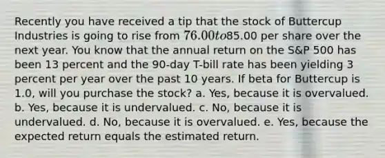 Recently you have received a tip that the stock of Buttercup Industries is going to rise from 76.00 to85.00 per share over the next year. You know that the annual return on the S&P 500 has been 13 percent and the 90-day T-bill rate has been yielding 3 percent per year over the past 10 years. If beta for Buttercup is 1.0, will you purchase the stock? a. Yes, because it is overvalued. b. Yes, because it is undervalued. c. No, because it is undervalued. d. No, because it is overvalued. e. Yes, because the expected return equals the estimated return.