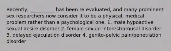 Recently, __________ has been re-evaluated, and many prominent sex researchers now consider it to be a physical, medical problem rather than a psychological one. 1. male hypoactive sexual desire disorder 2. female sexual interest/arousal disorder 3. delayed ejaculation disorder 4. genito-pelvic pain/penetration disorder