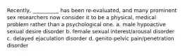 Recently, __________ has been re-evaluated, and many prominent sex researchers now consider it to be a physical, medical problem rather than a psychological one. a. male hypoactive sexual desire disorder b. female sexual interest/arousal disorder c. delayed ejaculation disorder d. genito-pelvic pain/penetration disorder