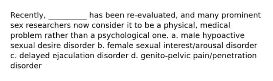 Recently, __________ has been re-evaluated, and many prominent sex researchers now consider it to be a physical, medical problem rather than a psychological one. a. male hypoactive sexual desire disorder b. female sexual interest/arousal disorder c. delayed ejaculation disorder d. genito-pelvic pain/penetration disorder