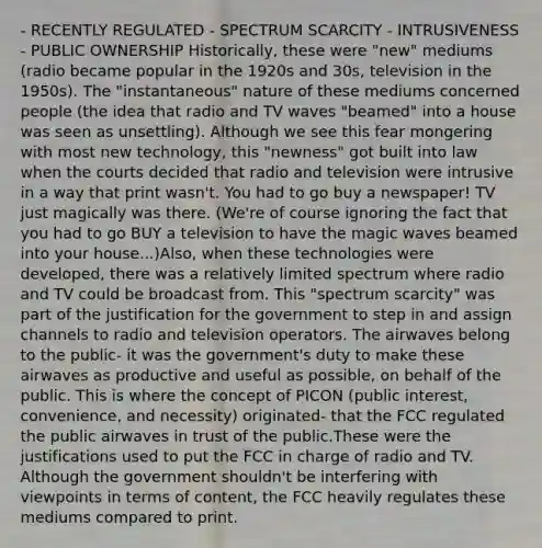 - RECENTLY REGULATED - SPECTRUM SCARCITY - INTRUSIVENESS - PUBLIC OWNERSHIP Historically, these were "new" mediums (radio became popular in the 1920s and 30s, television in the 1950s). The "instantaneous" nature of these mediums concerned people (the idea that radio and TV waves "beamed" into a house was seen as unsettling). Although we see this fear mongering with most new technology, this "newness" got built into law when the courts decided that radio and television were intrusive in a way that print wasn't. You had to go buy a newspaper! TV just magically was there. (We're of course ignoring the fact that you had to go BUY a television to have the magic waves beamed into your house...)Also, when these technologies were developed, there was a relatively limited spectrum where radio and TV could be broadcast from. This "spectrum scarcity" was part of the justification for the government to step in and assign channels to radio and television operators. The airwaves belong to the public- it was the government's duty to make these airwaves as productive and useful as possible, on behalf of the public. This is where the concept of PICON (public interest, convenience, and necessity) originated- that the FCC regulated the public airwaves in trust of the public.These were the justifications used to put the FCC in charge of radio and TV. Although the government shouldn't be interfering with viewpoints in terms of content, the FCC heavily regulates these mediums compared to print.