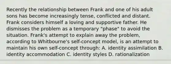 Recently the relationship between Frank and one of his adult sons has become increasingly tense, conflicted and distant. Frank considers himself a loving and supportive father. He dismisses the problem as a temporary "phase" to avoid the situation. Frank's attempt to explain away the problem, according to Whitbourne's self-concept model, is an attempt to maintain his own self-concept through: A. identity assimilation B. identity accommodation C. identity styles D. rationalization