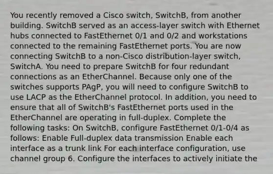 You recently removed a Cisco switch, SwitchB, from another building. SwitchB served as an access-layer switch with Ethernet hubs connected to FastEthernet 0/1 and 0/2 and workstations connected to the remaining FastEthernet ports. You are now connecting SwitchB to a non-Cisco distribution-layer switch, SwitchA. You need to prepare SwitchB for four redundant connections as an EtherChannel. Because only one of the switches supports PAgP, you will need to configure SwitchB to use LACP as the EtherChannel protocol. In addition, you need to ensure that all of SwitchB's FastEthernet ports used in the EtherChannel are operating in full-duplex. Complete the following tasks: On SwitchB, configure FastEthernet 0/1-0/4 as follows: Enable Full-duplex data transmission Enable each interface as a trunk link For each interface configuration, use channel group 6. Configure the interfaces to actively initiate the