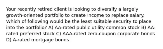 Your recently retired client is looking to diversify a largely growth-oriented portfolio to create income to replace salary. Which of following would be the least suitable security to place into the portfolio? A) AA-rated public utility common stock B) AA-rated preferred stock C) AAA-rated zero-coupon corporate bonds D) A-rated mortgage bonds