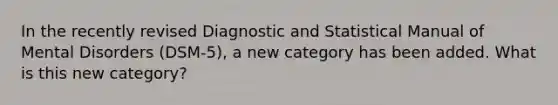 In the recently revised Diagnostic and Statistical Manual of Mental Disorders (DSM-5), a new category has been added. What is this new category?