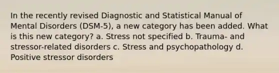 In the recently revised Diagnostic and Statistical Manual of Mental Disorders (DSM-5), a new category has been added. What is this new category? a. Stress not specified b. Trauma- and stressor-related disorders c. Stress and psychopathology d. Positive stressor disorders