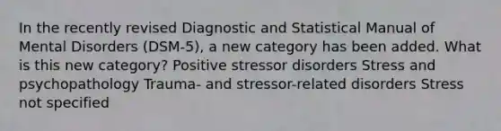 In the recently revised Diagnostic and Statistical Manual of Mental Disorders (DSM-5), a new category has been added. What is this new category? Positive stressor disorders Stress and psychopathology Trauma- and stressor-related disorders Stress not specified