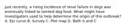 Just recently, a rising incidence of renal failure in dogs was eventually linked to tainted dog food. What might have investigators used to help determine the origin of this outbreak? A. Epi curve B. Survey C. Plot map D. Both A and C