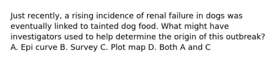 Just recently, a rising incidence of renal failure in dogs was eventually linked to tainted dog food. What might have investigators used to help determine the origin of this outbreak? A. Epi curve B. Survey C. Plot map D. Both A and C