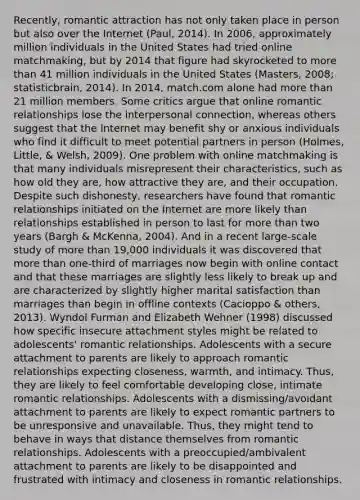 Recently, romantic attraction has not only taken place in person but also over the Internet (Paul, 2014). In 2006, approximately million individuals in the United States had tried online matchmaking, but by 2014 that figure had skyrocketed to more than 41 million individuals in the United States (Masters, 2008; statisticbrain, 2014). In 2014, match.com alone had more than 21 million members. Some critics argue that online romantic relationships lose the interpersonal connection, whereas others suggest that the Internet may benefit shy or anxious individuals who find it difficult to meet potential partners in person (Holmes, Little, & Welsh, 2009). One problem with online matchmaking is that many individuals misrepresent their characteristics, such as how old they are, how attractive they are, and their occupation. Despite such dishonesty, researchers have found that romantic relationships initiated on the Internet are more likely than relationships established in person to last for more than two years (Bargh & McKenna, 2004). And in a recent large-scale study of more than 19,000 individuals it was discovered that more than one-third of marriages now begin with online contact and that these marriages are slightly less likely to break up and are characterized by slightly higher marital satisfaction than marriages than begin in offline contexts (Cacioppo & others, 2013). Wyndol Furman and Elizabeth Wehner (1998) discussed how specific insecure attachment styles might be related to adolescents' romantic relationships. Adolescents with a secure attachment to parents are likely to approach romantic relationships expecting closeness, warmth, and intimacy. Thus, they are likely to feel comfortable developing close, intimate romantic relationships. Adolescents with a dismissing/avoidant attachment to parents are likely to expect romantic partners to be unresponsive and unavailable. Thus, they might tend to behave in ways that distance themselves from romantic relationships. Adolescents with a preoccupied/ambivalent attachment to parents are likely to be disappointed and frustrated with intimacy and closeness in romantic relationships.