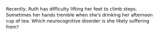 Recently, Ruth has difficulty lifting her feet to climb steps. Sometimes her hands tremble when she's drinking her afternoon cup of tea. Which neurocognitive disorder is she likely suffering from?