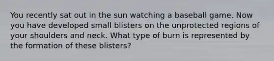 You recently sat out in the sun watching a baseball game. Now you have developed small blisters on the unprotected regions of your shoulders and neck. What type of burn is represented by the formation of these blisters?