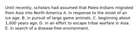 Until recently, scholars had assumed that Paleo-Indians migrated from Asia into North America A. in response to the onset of an ice age. B. in pursuit of large game animals. C. beginning about 1,000 years ago. D. in an effort to escape tribal warfare in Asia. E. in search of a disease-free environment.