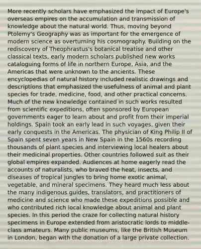 More recently scholars have emphasized the impact of Europe's overseas empires on the accumulation and transmission of knowledge about the natural world. Thus, moving beyond Ptolemy's Geography was as important for the emergence of modern science as overturning his cosmography. Building on the rediscovery of Theophrastus's botanical treatise and other classical texts, early modern scholars published new works cataloguing forms of life in northern Europe, Asia, and the Americas that were unknown to the ancients. These encyclopedias of natural history included realistic drawings and descriptions that emphasized the usefulness of animal and plant species for trade, medicine, food, and other practical concerns. Much of the new knowledge contained in such works resulted from scientific expeditions, often sponsored by European governments eager to learn about and profit from their imperial holdings. Spain took an early lead in such voyages, given their early conquests in the Americas. The physician of King Philip II of Spain spent seven years in New Spain in the 1560s recording thousands of plant species and interviewing local healers about their medicinal properties. Other countries followed suit as their global empires expanded. Audiences at home eagerly read the accounts of naturalists, who braved the heat, insects, and diseases of tropical jungles to bring home exotic animal, vegetable, and mineral specimens. They heard much less about the many indigenous guides, translators, and practitioners of medicine and science who made these expeditions possible and who contributed rich local knowledge about animal and plant species. In this period the craze for collecting natural history specimens in Europe extended from aristocratic lords to middle-class amateurs. Many public museums, like the British Museum in London, began with the donation of a large private collection.