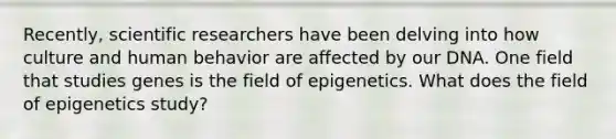 Recently, scientific researchers have been delving into how culture and human behavior are affected by our DNA. One field that studies genes is the field of epigenetics. What does the field of epigenetics study?