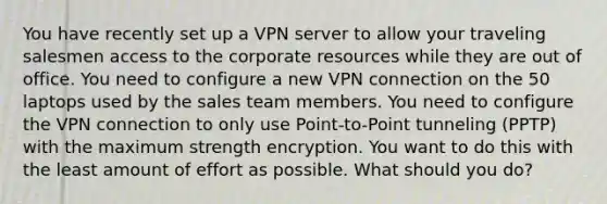 You have recently set up a VPN server to allow your traveling salesmen access to the corporate resources while they are out of office. You need to configure a new VPN connection on the 50 laptops used by the sales team members. You need to configure the VPN connection to only use Point-to-Point tunneling (PPTP) with the maximum strength encryption. You want to do this with the least amount of effort as possible. What should you do?