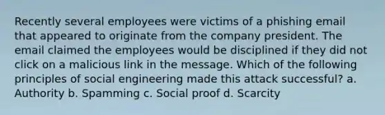 Recently several employees were victims of a phishing email that appeared to originate from the company president. The email claimed the employees would be disciplined if they did not click on a malicious link in the message. Which of the following principles of social engineering made this attack successful? a. Authority b. Spamming c. Social proof d. Scarcity