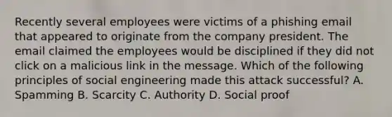 Recently several employees were victims of a phishing email that appeared to originate from the company president. The email claimed the employees would be disciplined if they did not click on a malicious link in the message. Which of the following principles of social engineering made this attack successful? A. Spamming B. Scarcity C. Authority D. Social proof