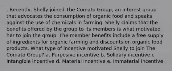 . Recently, Shelly joined The Comato Group, an interest group that advocates the consumption of organic food and speaks against the use of chemicals in farming. Shelly claims that the benefits offered by the group to its members is what motivated her to join the group. The member benefits include a free supply of ingredients for organic farming and discounts on organic food products. What type of incentive motivated Shelly to join The Comato Group?​ a. ​Purposive incentive b. Solidary incentive​ c. Intangible incentive​ d. Material incentive​ e. ​Immaterial incentive