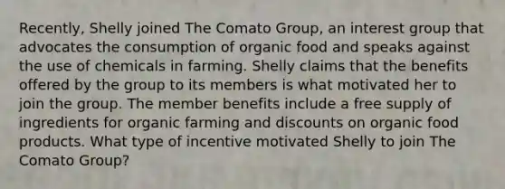 Recently, Shelly joined The Comato Group, an interest group that advocates the consumption of organic food and speaks against the use of chemicals in farming. Shelly claims that the benefits offered by the group to its members is what motivated her to join the group. The member benefits include a free supply of ingredients for organic farming and discounts on organic food products. What type of incentive motivated Shelly to join The Comato Group?