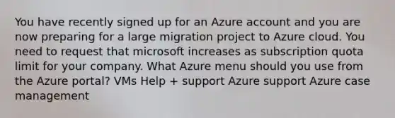 You have recently signed up for an Azure account and you are now preparing for a large migration project to Azure cloud. You need to request that microsoft increases as subscription quota limit for your company. What Azure menu should you use from the Azure portal? VMs Help + support Azure support Azure case management