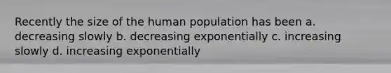 Recently the size of the human population has been a. decreasing slowly b. decreasing exponentially c. increasing slowly d. increasing exponentially