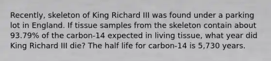 Recently, skeleton of King Richard III was found under a parking lot in England. If tissue samples from the skeleton contain about 93.79% of the carbon-14 expected in living tissue, what year did King Richard III die? The half life for carbon-14 is 5,730 years.