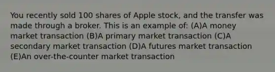 You recently sold 100 shares of Apple stock, and the transfer was made through a broker. This is an example of: (A)A money market transaction (B)A primary market transaction (C)A secondary market transaction (D)A futures market transaction (E)An over-the-counter market transaction