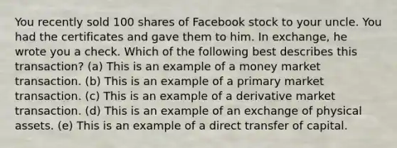 You recently sold 100 shares of Facebook stock to your uncle. You had the certificates and gave them to him. In exchange, he wrote you a check. Which of the following best describes this transaction? (a) This is an example of a money market transaction. (b) This is an example of a primary market transaction. (c) This is an example of a derivative market transaction. (d) This is an example of an exchange of physical assets. (e) This is an example of a direct transfer of capital.