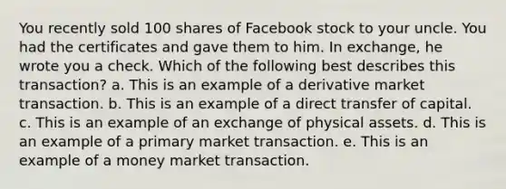 You recently sold 100 shares of Facebook stock to your uncle. You had the certificates and gave them to him. In exchange, he wrote you a check. Which of the following best describes this transaction? a. This is an example of a derivative market transaction. b. This is an example of a direct transfer of capital. c. This is an example of an exchange of physical assets. d. This is an example of a primary market transaction. e. This is an example of a money market transaction.