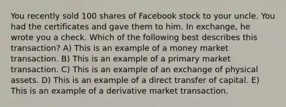 You recently sold 100 shares of Facebook stock to your uncle. You had the certificates and gave them to him. In exchange, he wrote you a check. Which of the following best describes this transaction? A) This is an example of a money market transaction. B) This is an example of a primary market transaction. C) This is an example of an exchange of physical assets. D) This is an example of a direct transfer of capital. E) This is an example of a derivative market transaction.