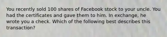 You recently sold 100 shares of Facebook stock to your uncle. You had the certificates and gave them to him. In exchange, he wrote you a check. Which of the following best describes this transaction?