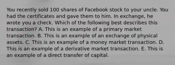 You recently sold 100 shares of Facebook stock to your uncle. You had the certificates and gave them to him. In exchange, he wrote you a check. Which of the following best describes this transaction? A. This is an example of a primary market transaction. B. This is an example of an exchange of physical assets. C. This is an example of a money market transaction. D. This is an example of a derivative market transaction. E. This is an example of a direct transfer of capital.