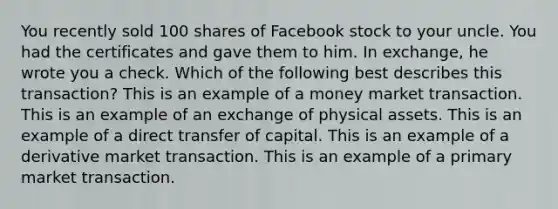 You recently sold 100 shares of Facebook stock to your uncle. You had the certificates and gave them to him. In exchange, he wrote you a check. Which of the following best describes this transaction? This is an example of a money market transaction. This is an example of an exchange of physical assets. This is an example of a direct transfer of capital. This is an example of a derivative market transaction. This is an example of a primary market transaction.