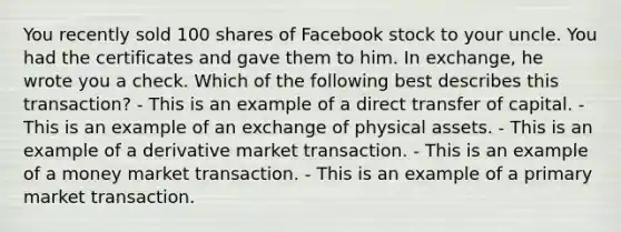 You recently sold 100 shares of Facebook stock to your uncle. You had the certificates and gave them to him. In exchange, he wrote you a check. Which of the following best describes this transaction? - This is an example of a direct transfer of capital. - This is an example of an exchange of physical assets. - This is an example of a derivative market transaction. - This is an example of a money market transaction. - This is an example of a primary market transaction.