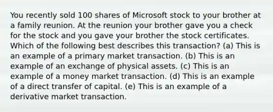 You recently sold 100 shares of Microsoft stock to your brother at a family reunion. At the reunion your brother gave you a check for the stock and you gave your brother the stock certificates. Which of the following best describes this transaction? (a) This is an example of a primary market transaction. (b) This is an example of an exchange of physical assets. (c) This is an example of a money market transaction. (d) This is an example of a direct transfer of capital. (e) This is an example of a derivative market transaction.