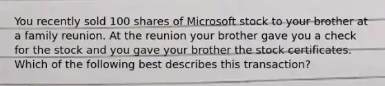 You recently sold 100 shares of Microsoft stock to your brother at a family reunion. At the reunion your brother gave you a check for the stock and you gave your brother the stock certificates. Which of the following best describes this transaction?