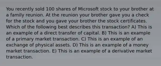 You recently sold 100 shares of Microsoft stock to your brother at a family reunion. At the reunion your brother gave you a check for the stock and you gave your brother the stock certificates. Which of the following best describes this transaction? A) This is an example of a direct transfer of capital. B) This is an example of a primary market transaction. C) This is an example of an exchange of physical assets. D) This is an example of a money market transaction. E) This is an example of a derivative market transaction.