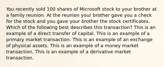 You recently sold 100 shares of Microsoft stock to your brother at a family reunion. At the reunion your brother gave you a check for the stock and you gave your brother the stock certificates. Which of the following best describes this transaction? This is an example of a direct transfer of capital. This is an example of a primary market transaction. This is an example of an exchange of physical assets. This is an example of a money market transaction. This is an example of a derivative market transaction.