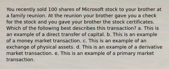 You recently sold 100 shares of Microsoft stock to your brother at a family reunion. At the reunion your brother gave you a check for the stock and you gave your brother the stock certificates. Which of the following best describes this transaction? a. This is an example of a direct transfer of capital. b. This is an example of a money market transaction. c. This is an example of an exchange of physical assets. d. This is an example of a derivative market transaction. e. This is an example of a primary market transaction.