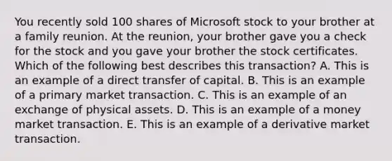 You recently sold 100 shares of Microsoft stock to your brother at a family reunion. At the reunion, your brother gave you a check for the stock and you gave your brother the stock certificates. Which of the following best describes this transaction? A. This is an example of a direct transfer of capital. B. This is an example of a <a href='https://www.questionai.com/knowledge/kBkus8oF3h-primary-market' class='anchor-knowledge'>primary market</a> transaction. C. This is an example of an exchange of physical assets. D. This is an example of a <a href='https://www.questionai.com/knowledge/kPwA24G98m-money-market' class='anchor-knowledge'>money market</a> transaction. E. This is an example of a derivative market transaction.