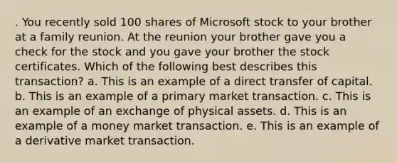 . You recently sold 100 shares of Microsoft stock to your brother at a family reunion. At the reunion your brother gave you a check for the stock and you gave your brother the stock certificates. Which of the following best describes this transaction? a. This is an example of a direct transfer of capital. b. This is an example of a primary market transaction. c. This is an example of an exchange of physical assets. d. This is an example of a money market transaction. e. This is an example of a derivative market transaction.