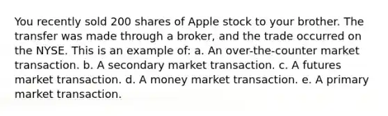 You recently sold 200 shares of Apple stock to your brother. The transfer was made through a broker, and the trade occurred on the NYSE. This is an example of: a. An over-the-counter market transaction. b. A secondary market transaction. c. A futures market transaction. d. A money market transaction. e. A primary market transaction.