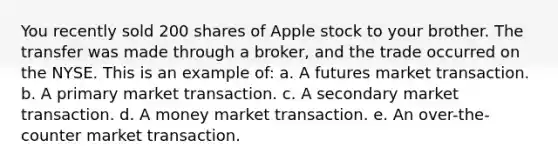 ​You recently sold 200 shares of Apple stock to your brother. The transfer was made through a broker, and the trade occurred on the NYSE. This is an example of: a. ​A futures market transaction. b. ​A primary market transaction. c. ​A secondary market transaction. d. ​A money market transaction. e. ​An over-the-counter market transaction.