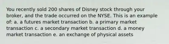 You recently sold 200 shares of Disney stock through your broker, and the trade occurred on the NYSE. This is an example of: a. a futures market transaction b. a primary market transaction c. a secondary market transaction d. a money market transaction e. an exchange of physical assets