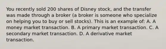 You recently sold 200 shares of Disney stock, and the transfer was made through a broker (a broker is someone who specialize on helping you to buy or sell stocks). This is an example of: A. A money market transaction. B. A primary market transaction. C. A secondary market transaction. D. A derivative market transaction.