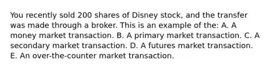 You recently sold 200 shares of Disney stock, and the transfer was made through a broker. This is an example of the: A. A money market transaction. B. A primary market transaction. C. A secondary market transaction. D. A futures market transaction. E. An over-the-counter market transaction.