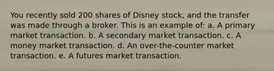 You recently sold 200 shares of Disney stock, and the transfer was made through a broker. This is an example of: a. A primary market transaction. b. A secondary market transaction. c. A money market transaction. d. An over-the-counter market transaction. e. A futures market transaction.