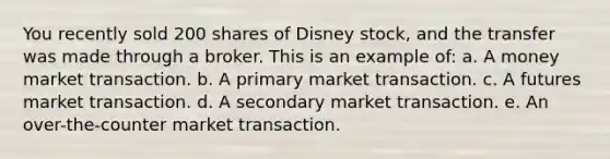 You recently sold 200 shares of Disney stock, and the transfer was made through a broker. This is an example of: a. A money market transaction. b. A primary market transaction. c. A futures market transaction. d. A secondary market transaction. e. An over-the-counter market transaction.